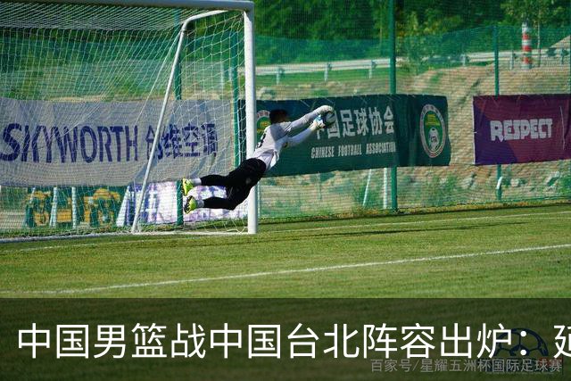 中国男篮战中国台北阵容出炉：延续上场12人不变 杨瀚森率队争胜