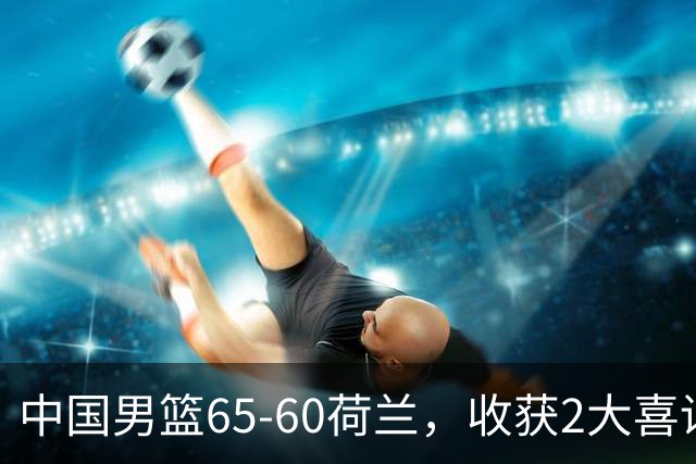 中国男篮65-60荷兰，收获2大喜讯、2大隐忧，世预赛打日本不好打