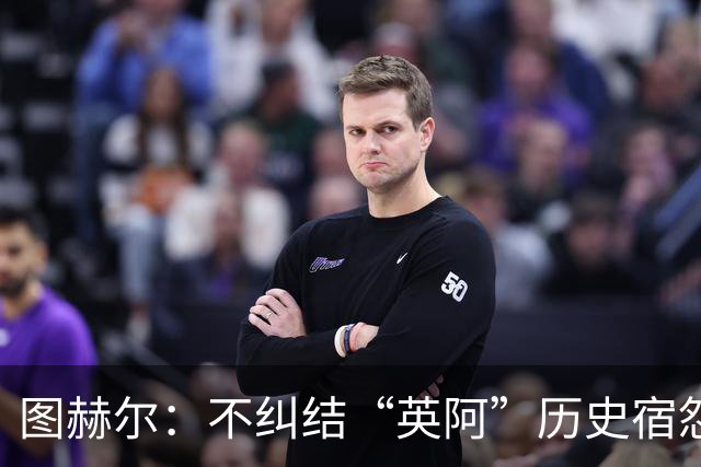 图赫尔：不纠结“英阿”历史宿怨 对比赛充满渴望