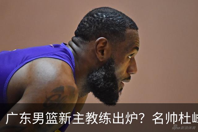 广东男篮新主教练出炉？名帅杜峰要下课？朱芳雨想邀请1人加盟！