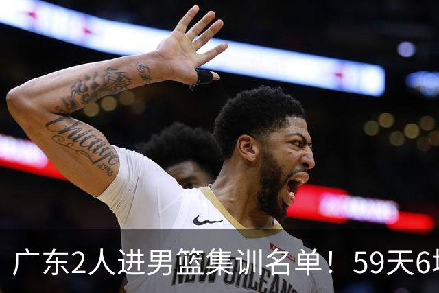广东2人进男篮集训名单！59天6场实战检验，若输球请不要责骂郭士强！