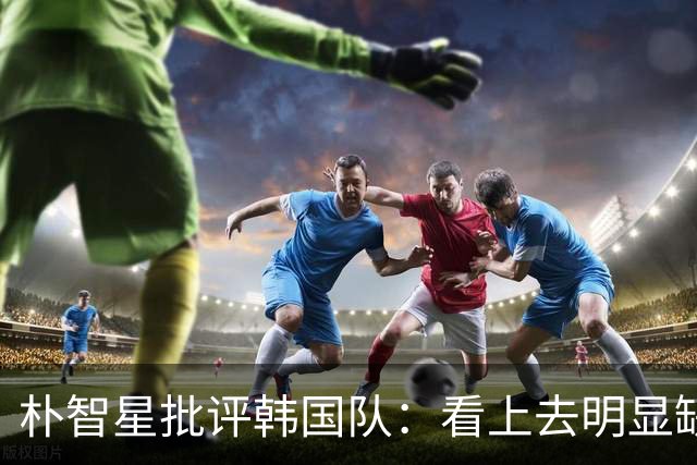 朴智星批评韩国队：看上去明显缺乏配合 球队到底想不想赢球？