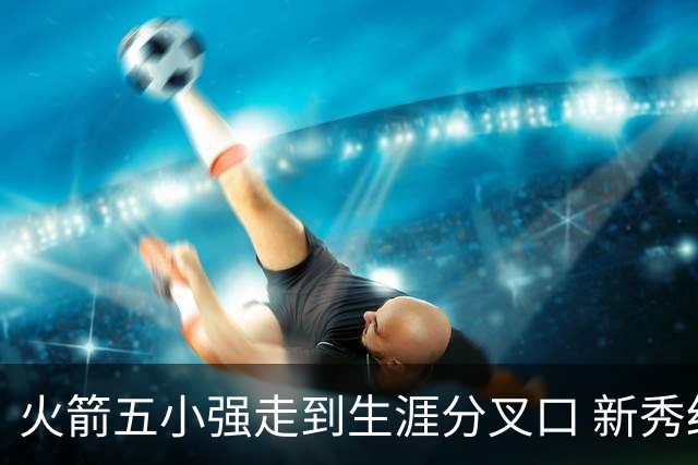 火箭五小强走到生涯分叉口 新秀红利耗光后该怎么办？