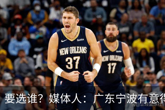 要选谁？媒体人：广东宁波有意得到江苏男篮的榜眼签