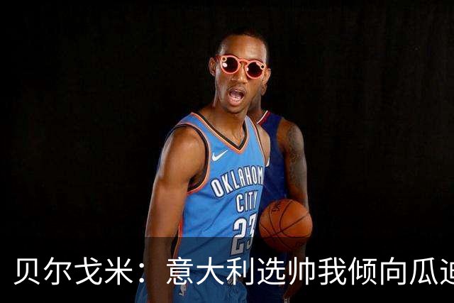 贝尔戈米：意大利选帅我倾向瓜迪奥拉 马尔蒂尼适合当技术总监
